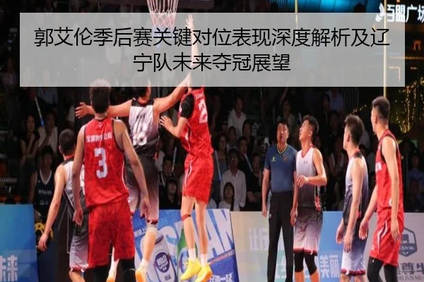 郭艾伦季后赛关键对位表现深度解析及辽宁队未来夺冠展望 - LEYU SPORTS